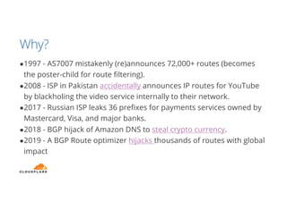 Why?
●1997 - AS7007 mistakenly (re)announces 72,000+ routes (becomes
the poster-child for route filtering).
●2008 - ISP in Pakistan accidentally announces IP routes for YouTube
by blackholing the video service internally to their network.
●2017 - Russian ISP leaks 36 prefixes for payments services owned by
Mastercard, Visa, and major banks.
●2018 - BGP hijack of Amazon DNS to steal crypto currency.
●2019 - A BGP Route optimizer hijacks thousands of routes with global
impact
 