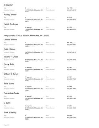 E J Weiter
Age: 98 Born May 1925
Neighbor Address: 1931 N 81st St, Milwaukee, WI,
53213
Phone Number: (414) 476-0015
Audrey Weiter
Age: 97 Born Jul 1925
Neighbor Address: 1931 N 81st St, Milwaukee, WI,
53213
Phone Number: (414) 476-0015
Beth L Treffinger
Age: 69 (approx) Born Jul 1953
Neighbor Address: 2108 N 81st St, Milwaukee, WI,
53213
Phone Number: (414) 453-8723
Neighbors for 2040 N 85th St, Milwaukee, WI, 53226
Dennis Menzel
Age: 82 Born May 1941
Neighbor Address: 2046 N 85th St, Milwaukee, WI,
53226
Phone Number: (414) 475-6651
Robt J Gross
Neighbor Address: 2047 N 85th St, Milwaukee, WI,
53226
Phone Number: (414) 475-6919
Beverly R Gross
Neighbor Address: 2047 N 85th St, Milwaukee, WI,
53226
Phone Number: (414) 475-6919
Ginny Puhl
Age: 61 (approx) Born Jul 1961
Neighbor Address: 2025 N 85th St, Milwaukee, WI,
53226
Phone Number: (414) 607-0448
William C Burke
Age: 61 (approx) Born Jul 1961
Neighbor Address: 2021 N 85th St, Milwaukee, WI,
53226
Phone Number: (414) 897-7063
Talia Burke
Age: 34 (approx) Born Jul 1988
Neighbor Address: 2021 N 85th St, Milwaukee, WI,
53226
Phone Number: (414) 897-7063
Carmella A Burke
Age: 56 (approx) Born Jul 1966
Neighbor Address: 2021 N 85th St, Milwaukee, WI,
53226
Phone Number: (414) 897-7063
B Lynn
Age: 61 (approx) Born Jul 1961
Neighbor Address: 2016 N 85th St, Milwaukee, WI,
53226
Phone Number: (414) 453-4598
Mark A Batory
Age: 59 Born Jan 1964
Neighbor Address: 2015 N 85th St, Milwaukee, WI,
53226
Phone Number: (414) 259-0255
Page 10
 