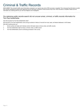 Criminal & Traffic Records
DISCLAIMER: The criminal & traffic record information contained in our reports may not be 100% accurate or complete. This is because the information is pulled
from records maintained by government agencies and the information contained in those records may not be 100% accurate or complete. Please use this
information as a starting point for your own due diligence and investigation.
Our extensive public records search did not uncover arrest, criminal, or traffic records information for
Tom Paul Aufderheide.
How did we search for Tom Paul Aufderheide's data?
We scanned for Tom Paul Aufderheide's name among hundreds of millions of records from local, state, and federal databases in all 50 states.
Why didn't anything show up?
1 Some counties and states don't disclose certain information about criminal, arrest, and traffic records.
2 Tom Paul Aufderheide might not have a criminal, arrest, or traffic record!
3 Tom Paul Aufderheide's record is still being processed in their county.
Page 13
 