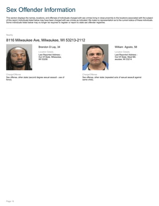 Sex Offender Information
This section displays the names, locations, and offenses of individuals charged with sex crimes living in close proximity to the locations associated with the subject
of this report. Individuals listed below may have been charged with sex crimes as indicated.We make no representation as to the current status of these individuals.
Some individuals listed below may no longer be required to register or report to state sex offender registries.
Nearby
8116 Milwaukee Ave, Milwaukee, WI 53213-2112
Brandon D Lay, 34
Location Details
Last Reported Address -
Out Of State, Milwaukee,
WI 53208
Charge/Offense
Sex offense, other state (second degree sexual assault - use of
force).
William Agosto, 58
Location Details
Last Reported Address -
Out Of State, West Mil-
waukee, WI 53214
Charge/Offense
Sex offense, other state (repeated acts of sexual assault against
same child).
Page 14
 