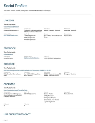 Social Profiles
This section contains possible online profiles and articles for the subject of this report.
LINKEDIN
Tom Aufderheide
tom-aufderheide-54bb5817
Usernames:
tom-aufderheide-54bb5817
Current Job:
Professor of Emergency Medicine
at Medical College of Wisconsin
Education:
Medical College of Wisconsin
Addresses:
Milwaukee, Wisconsin
Related URLs
https://www.linkedin.com/...
User's ID
17/b58/54b@linkedin
59589131@linkedin
#54bb5817@linkedin
Groups
Resuscitation Research Interest
Group
Connections
4 Connections
FACEBOOK
Tom Aufderheide
tom.aufderheide
Usernames:
tom.aufderheide
Related URLs
http://www.facebook.com/t...
User's ID
100001928932413@facebook
DRSCORE
Tom Aufderheide
http://www.drscore.com/App/ScoreDr/dspDetail.cfm?menuaction=view&ID=10128169
Current Job:
MD at Froedtert Mem Lutheran
Hosp
Education:
Med Coll Wi Affil Hosps, Emer-
gency Medicine
Addresses:
9200 W Wisconsin Avenue, Mil-
waukee, Wisconsin, 53226
Speciality
Emergency Medicine
ACADEMIA
Tom Aufderheide
https://mcw.academia.edu/TomAufderheide
Current Job:
Faculty Member at Emergency
Medicine Department at Medical
College of Wisconsin
User's ID
33044547@academia
Interest
General Practice
Validity Research
Emergency Medicine
Generalized Linear Models
Logistic Regression
User_path
TomAufderheide
Followers
79
Following
36
USA BUSINESS CONTACT
Page 15
 