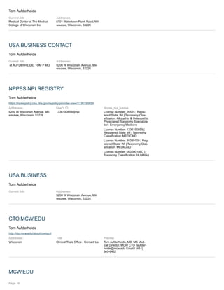 Tom Aufderheide
Current Job:
Medical Doctor at The Medical
College of Wisconsin Inc
Addresses:
8701 Watertown Plank Road, Mil-
waukee, Wisconsin, 53226
USA BUSINESS CONTACT
Tom Aufderheide
Current Job:
at AUFDERHEIDE, TOM P MD
Addresses:
9200 W Wisconsin Avenue, Mil-
waukee, Wisconsin, 53226
NPPES NPI REGISTRY
Tom Aufderheide
https://npiregistry.cms.hhs.gov/registry/provider-view/1336190859
Addresses:
9200 W Wisconsin Avenue, Mil-
waukee, Wisconsin, 53226
User's ID
1336190859@npi
Nppes_npi_license
License Number: 26525 | Regis-
tered State: WI | Taxonomy Clas-
sification: Allopathic & Osteopathic
Physicians | Taxonomy Specializa-
tion: Emergency Medicine
License Number: 1336190859 |
Registered State: WI | Taxonomy
Classification: MEDICAID
License Number: 30339100 | Reg-
istered State: WI | Taxonomy Clas-
sification: MEDICAID
License Number: 002000108O |
Taxonomy Classification: HUMANA
USA BUSINESS
Tom Aufderheide
Current Job: Addresses:
9200 W Wisconsin Avenue, Mil-
waukee, Wisconsin, 53226
CTO.MCW.EDU
Tom Aufderheide
http://cto.mcw.edu/about/contact/
Addresses:
Wisconsin
Title
Clinical Trials Office | Contact Us
Preview
Tom Aufderheide, MD, MS Med-
ical Director, MCW CTO Taufder-
heide@mcw.edu Email / (414)
805-6452
MCW.EDU
Page 16
 