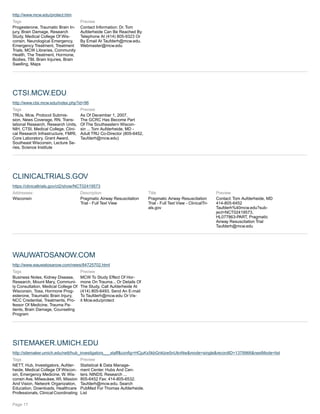 http://www.mcw.edu/protect.htm
Tags
Progesterone, Traumatic Brain In-
jury, Brain Damage, Research
Study, Medical College Of Wis-
consin, Neurological Emergency,
Emergency Treatment, Treatment
Trials, MCW Libraries, Community
Health, The Treatment, Hormone,
Bodies, TBI, Brain Injuries, Brain
Swelling, Maps
Preview
Contact Information: Dr. Tom
Aufderheide Can Be Reached By
Telephone At (414) 805-9323 Or
By Email At Taufderh@mcw.edu.
Webmaster@mcw.edu
CTSI.MCW.EDU
http://www.ctsi.mcw.edu/index.php?id=96
Tags
TRUs, Mcw, Protocol Submis-
sion, News Coverage, RN, Trans-
lational Research, Research Units,
NIH, CTSI, Medical College, Clini-
cal Research Infrastructure, FMRI,
Core Laboratory, Grant Award,
Southeast Wisconsin, Lecture Se-
ries, Science Institute
Preview
As Of December 1, 2007,
The GCRC Has Become Part
Of The Southeastern Wiscon-
sin ... Tom Aufderheide, MD -
Adult TRU Co-Director (805-6452,
Taufderh@mcw.edu)
CLINICALTRIALS.GOV
https://clinicaltrials.gov/ct2/show/NCT02419573
Addresses:
Wisconsin
Description
Pragmatic Airway Resuscitation
Trial - Full Text View
Title
Pragmatic Airway Resuscitation
Trial - Full Text View - ClinicalTri-
als.gov
Preview
Contact: Tom Aufderheide, MD
414-805-6452
Taufderh%40mcw.edu?sub-
ject=NCT02419573,
HL077863-PART, Pragmatic
Airway Resuscitation Trial
Taufderh@mcw.edu
WAUWATOSANOW.COM
http://www.wauwatosanow.com/news/84725702.html
Tags
Business Notes, Kidney Disease,
Research, Mount Mary, Communi-
ty Consultation, Medical College Of
Wisconsin, Tosa, Hormone Prog-
esterone, Traumatic Brain Injury,
NCC Credential, Treatments, Pro-
fessor Of Medicine, Trauma Pa-
tients, Brain Damage, Counseling
Program
Preview
MCW To Study Effect Of Hor-
mone On Trauma... Or Details Of
The Study, Call Aufderheide At
(414) 805-6493, Send An E-mail
To Taufderh@mcw.edu Or Vis-
it Mcw.edu/protect
SITEMAKER.UMICH.EDU
http://sitemaker.umich.edu/nett/hub_investigators___staff&config=HCjuKx5kbGnklzw5nUknNw&mode=single&recordID=1379966&nextMode=list
Tags
NETT, Hub, Investigators, Aufder-
heide, Medical College Of Wiscon-
sin, Emergency Medicine, W. Wis-
consin Ave, Milwaukee, WI, Mission
And Vision, Network Organization,
Education, Downloads, Healthcare
Professionals, Clinical Coordinating
Preview
Statistical & Data Manage-
ment Center. Hubs And Cen-
ters. NINDS. Research ...
805-6452 Fax: 414-805-6532.
Taufderh@mcw.edu. Search
PubMed For Thomas Aufderheide.
List
Page 17
 