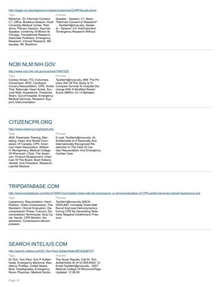 http://tigger.uic.edu/depts/ovcr/research/seminar/OHRP/faculty.shtml
Tags
Medicine, JD, Informed Consent,
C1, Office, Breakout Session, Rush
University Medical Center, Pedi-
atrics, Plenary Session, Keynote
Speaker, University Of Illinois At
Chicago, Translational Research,
Associate Professor, Emergency
Research, Clinical Research, Mil-
waukee, WI, Bioethics
Preview
Speaker - Session: C1: Basic:
"Informed Consent In Research"
... Taufderh@mcw.edu. Speak-
er - Session: C4: Hot/Important:
"Emergency Research Without
NCBI.NLM.NIH.GOV
http://www.ncbi.nlm.nih.gov/pubmed/18487005
Tags
Cardiac Arrest, ITD, Outcomes,
Consortium, ROC, Cardiopul-
monary Resuscitation, CPR, Arrest
Trial, Rationale, Heart Arrest, Sur-
vival Rate, Impedance, Threshold,
Sham, Out-of-hospital, Emergency
Medical Services, Research Sup-
port, Instrumentation
Preview
Taufderh@mcw.edu. AIM: The Pri-
mary Aim Of This Study Is To
Compare Survival To Hospital Dis-
charge With A Modified Rankin
Score (MRS)< Or =3 Between
CITIZENCPR.ORG
http://www.citizencpr.org/board.php
Tags
AED, Paramedic Training, Mar-
keting, Heart And Stroke Foun-
dation Of Canada, CPR, Amer-
ican Heart Association, William
H. Montgomery, Medical College
Of Wisconsin, Chair, The Ameri-
can, Product Development, Chair-
man Of The Board, Brad Holland,
Vardell, Vice President, Research,
Laerdal Medical
Preview
E-mail: Taufderh@mcw.edu. Dr.
Aufderheide Is A Nationally And
Internationally Recognized Re-
searcher In The Field Of Car-
diac Resuscitation And Emergency
Cardiac Care
TRIPDATABASE.COM
http://www.tripdatabase.com/doc/418945-Incomplete-chest-wall-decompression--a-clinical-evaluation-of-CPR-performance-by-trained-laypersons-and
Tags
Laypersons, Resuscitation, Hand
Position, Chest Compression, The
Standard, Clinical Evaluation, De-
compression Phase, Fulcrum, De-
compression Techniques, Duty Cy-
cle, Hands, CPR Manikin, As-
sessment, Compression-decom-
pression
Preview
Taufderh@mcw.edu BACK-
GROUND: Complete Chest Wall
Recoil Improves Hemodynamics
During CPR By Generating Rela-
tively Negative Intrathoracic Pres-
sure
SEARCH.INTELIUS.COM
http://search.intelius.com/Dr-Tom-Paul-Aufderheide-MD-Ik5qM1H7
Tags
Dr Tom, Tom Paul, Tom P. Aufder-
heide, Emergency Medicine, Res-
idency, Profiles, United States,
Mcw, Healthgrades, Emergency
Room Physician, Medical Doctor,
Preview
The Study Results, Call Dr. Tom
Aufderheide At (414) 805-6493, Or
Email Taufderh@mcw.edu , 2007
Medical College Of WisconsinPage
Updated: 12.26.06
Page 19
 