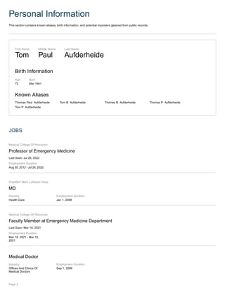 Personal Information
This section contains known aliases, birth information, and potential imposters gleaned from public records.
First Name
Tom
Middle Name
Paul
Last Name
Aufderheide
Birth Information
Age
72
Born
Mar 1951
Known Aliases
Thomas Paul Aufderheide Tom B Aufderheide Thomas B Aufderheide Thomas P Aufderheide
Tom P Aufderheide
JOBS
Medical College Of Wisconsin
Professor of Emergency Medicine
Last Seen: Jul 26, 2022
Employment Duration
Aug 30, 2012 - Jul 26, 2022
Froedtert Mem Lutheran Hosp
MD
Industry
Health Care
Employment Duration
Jan 1, 2008
Medical College Of Wisconsin
Faculty Member at Emergency Medicine Department
Last Seen: Mar 18, 2021
Employment Duration
Mar 18, 2021 - Mar 18,
2021
Medical Doctor
Industry
Offices And Clinics Of
Medical Doctors
Employment Duration
Sep 1, 2006
Page 2
 