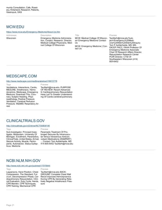munity Consultation, Cafe, Roast-
ery, Hinterland, Research, Patients,
Gastropub, GIGI
MCW.EDU
https://www.mcw.edu/Emergency-Medicine/About-Us.htm
Addresses:
Wisconsin
Description
Emergency Medicine Administra-
tion, Contact, Research, Director,
Medical College Physicians, Med-
ical College Of Wisconsin
Title
MCW: Medical College Of Wiscon-
sin Emergency Medicine Contact
Us
MCW: Emergency Medicine | Con-
tact Us
Preview
Taufderh@mcw.edu?sub-
ject=Emergency%20Medi-
cine%20Web%20Site%20Inquiry
Tom P. Aufderheide, MD, MS,
FACEP, FACC, FAHA Professor Of
Emergency Medicine Associate
Chair Of Research Affairs Director,
Resuscitation Research Center
PCIR Director, CTSI Of
Southeastern Wisconsin (414)
805-6452
MEDSCAPE.COM
http://www.medscape.com/medline/abstract/16672778
Tags
Ventilations, Interactions, Cardio,
MEDLINE, Intrathoracic, Hemo-
dynamics, Medscape, Emergency
Medicine, Download This, Coro-
nary, Subject Heading, Phys-
iopathology, Positive Pressure
Ventilation, Cerebral Perfusion
Pressure, WebMD, Respiratory Ar-
rest
Preview
Taufderh@mcw.edu. PURPOSE
OF REVIEW: Recent Advances
In Cardiopulmonary Resuscitation
Have Led To Greater Understand-
ing Of Cardio-cerebral-pulmonary
CLINICALTRIALS.GOV
http://clinicaltrials.gov/ct2/show/NCT00809146
Tags
Sub-Investigator, Principal Inves-
tigator, Midazolam, University Of
Michigan, Enrollment, Paramedics,
ClinicalTrials, United States, Arrival,
Seizure Activity, Muscle, Partici-
pants, Autoinjector, Status Epilep-
ticus, Medicine
Preview
Paramedic Treatment Of Pro-
longed Seizures By Intramuscu-
lar Versus Intravenous Anticon-
vulsant Medications (RAMPART)
... Contact: Tom Aufderheide, MD
414-805-6452 Taufderh@mcw.edu
NCBI.NLM.NIH.GOV
http://www.ncbi.nlm.nih.gov/pubmed/17070644
Tags
Laypersons, Hand Position, Chest
Compression, The Standard, Ful-
crum, Decompression Phase, Car-
diopulmonary Resuscitation, Clini-
cal Evaluation, Duty Cycle, Hands,
CPR Manikin, CPR Techniques,
CPR Training, Mechanical CPR
Preview
Taufderh@mcw.edu BACK-
GROUND: Complete Chest Wall
Recoil Improves Hemodynamics
During CPR By Generating Rela-
tively Negative Intrathoracic Pres-
sure
Page 21
 