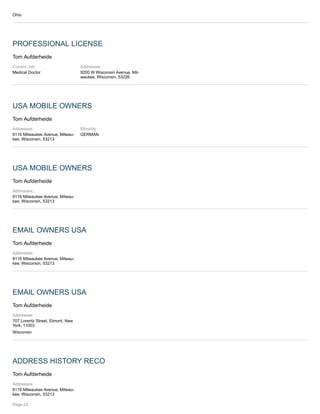 Ohio
PROFESSIONAL LICENSE
Tom Aufderheide
Current Job:
Medical Doctor
Addresses:
9200 W Wisconsin Avenue, Mil-
waukee, Wisconsin, 53226
USA MOBILE OWNERS
Tom Aufderheide
Addresses:
8116 Milwaukee Avenue, Milwau-
kee, Wisconsin, 53213
Ethnicity
GERMAN
USA MOBILE OWNERS
Tom Aufderheide
Addresses:
8116 Milwaukee Avenue, Milwau-
kee, Wisconsin, 53213
EMAIL OWNERS USA
Tom Aufderheide
Addresses:
8116 Milwaukee Avenue, Milwau-
kee, Wisconsin, 53213
EMAIL OWNERS USA
Tom Aufderheide
Addresses:
707 Lorentz Street, Elmont, New
York, 11003
Wisconsin
ADDRESS HISTORY RECO
Tom Aufderheide
Addresses:
8116 Milwaukee Avenue, Milwau-
kee, Wisconsin, 53213
Page 23
 