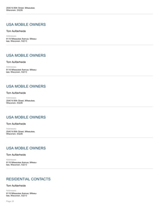 2040 N 85th Street, Milwaukee,
Wisconsin, 53226
USA MOBILE OWNERS
Tom Aufderheide
Addresses:
8116 Milwaukee Avenue, Milwau-
kee, Wisconsin, 53213
USA MOBILE OWNERS
Tom Aufderheide
Addresses:
8116 Milwaukee Avenue, Milwau-
kee, Wisconsin, 53213
USA MOBILE OWNERS
Tom Aufderheide
Addresses:
2040 N 85th Street, Milwaukee,
Wisconsin, 53226
USA MOBILE OWNERS
Tom Aufderheide
Addresses:
2040 N 85th Street, Milwaukee,
Wisconsin, 53226
USA MOBILE OWNERS
Tom Aufderheide
Addresses:
8116 Milwaukee Avenue, Milwau-
kee, Wisconsin, 53213
RESIDENTIAL CONTACTS
Tom Aufderheide
Addresses:
8116 Milwaukee Avenue, Milwau-
kee, Wisconsin, 53213
Page 24
 