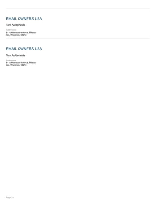 EMAIL OWNERS USA
Tom Aufderheide
Addresses:
8116 Milwaukee Avenue, Milwau-
kee, Wisconsin, 53213
EMAIL OWNERS USA
Tom Aufderheide
Addresses:
8116 Milwaukee Avenue, Milwau-
kee, Wisconsin, 53213
Page 25
 