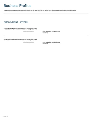 Business Profiles
This section includes business related information that we have found on this person such as business affiliations or employment history.
EMPLOYMENT HISTORY
Froedtert Memorial Lutheran Hospital, De
Employer's Address 8116 Milwaukee Ave, Milwaukee,
WI 53213
Froedtert Memorial Lutheran Hospital, De
Employer's Address 8116 Milwaukee Ave, Milwaukee,
WI 53213
Page 26
 