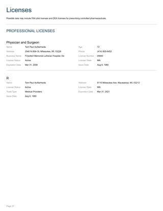 Licenses
Possible data may include FAA pilot licenses and DEA licenses for prescribing controlled pharmaceuticals.
PROFESSIONAL LICENSES
Physician and Surgeon
Name Tom Paul Aufderheide Age 72
Address 2040 N 85th St, Milwaukee, WI, 53226 Phone (414) 805-6452
Business Name Froedtert Memorial Lutheran Hospital, De License Number 25600
License Status Active License State MN
Expiration Date Mar 31, 2008 Issue Date Aug 8, 1980
R
Name Tom Paul Aufderheide Address 8116 Milwaukee Ave, Wauwatosa, WI, 53213
License Status Active License State MN
Trade Type Medical Providers Expiration Date Mar 31, 2021
Issue Date Aug 8, 1980
Page 27
 