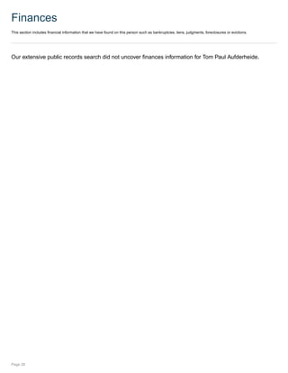 Finances
This section includes financial information that we have found on this person such as bankruptcies, liens, judgments, foreclosures or evictions.
Our extensive public records search did not uncover finances information for Tom Paul Aufderheide.
Page 28
 