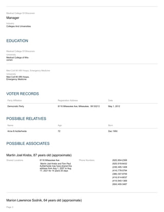 Medical College Of Wisconsin
Manager
Industry
Colleges And Universities
EDUCATION
Medical College Of Wisconsin
University
Medical College of Wis-
consin
Med Coll Wi Affil Hosps, Emergency Medicine
University
Med Coll Wi Affil Hosps,
Emergency Medicine
VOTER RECORDS
Party Affiliation Registration Address Date
Democratic Party 8116 Milwaukee Ave, Milwaukee, WI 53213 May 1, 2012
POSSIBLE RELATIVES
Name Age Born
Anne B Aufderheide 72 Dec 1950
POSSIBLE ASSOCIATES
Martin Joel Krebs, 87 years old (approximate)
Shared Locations 8116 Milwaukee Ave
Martin Joel Krebs and Tom Paul
Aufderheide may have shared this
address from Aug 1, 2007 to Aug
17, 2021 for 14 years 20 days
Phone Numbers (920) 854-2306
(920) 918-6432
(239) 495-1408
(414) 778-0794
(386) 307-9759
(414) 614-8037
(414) 940-1369
(904) 400-3487
Marion Lawrence Sodnik, 64 years old (approximate)
Page 3
 
