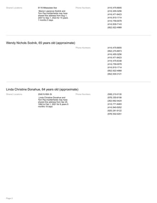 Shared Locations 8116 Milwaukee Ave
Marion Lawrence Sodnik and
Tom Paul Aufderheide may have
shared this address from Aug 1,
2007 to Sep 1, 2022 for 15 years
1 months 5 days
Phone Numbers (414) 475-6655
(414) 455-3256
(414) 471-8423
(414) 810-1714
(414) 759-0078
(414) 839-7143
(952) 922-4968
Wendy Nichols Sodnik, 65 years old (approximate)
Phone Numbers (414) 475-6655
(952) 270-8973
(414) 455-3256
(414) 471-8423
(414) 475-6338
(414) 759-0078
(414) 810-1714
(952) 922-4968
(952) 930-3121
Linda Christine Donahue, 64 years old (approximate)
Shared Locations 2040 N 85th St
Linda Christine Donahue and
Tom Paul Aufderheide may have
shared this address from Apr 20,
1992 to Feb 1, 2001 for 8 years 9
months 19 days
Phone Numbers (508) 210-0130
(978) 355-6106
(262) 662-5424
(414) 771-8483
(414) 840-5052
(920) 261-9122
(978) 502-0251
Page 4
 