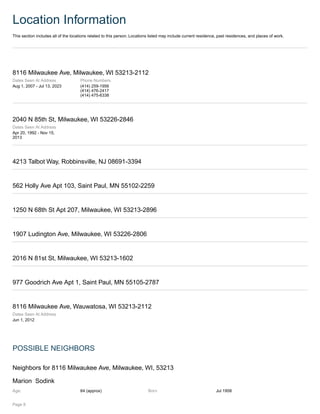 Location Information
This section includes all of the locations related to this person. Locations listed may include current residence, past residences, and places of work.
8116 Milwaukee Ave, Milwaukee, WI 53213-2112
Dates Seen At Address
Aug 1, 2007 - Jul 13, 2023
Phone Numbers
(414) 259-1956
(414) 476-2417
(414) 475-6338
2040 N 85th St, Milwaukee, WI 53226-2846
Dates Seen At Address
Apr 20, 1992 - Nov 15,
2013
4213 Talbot Way, Robbinsville, NJ 08691-3394
562 Holly Ave Apt 103, Saint Paul, MN 55102-2259
1250 N 68th St Apt 207, Milwaukee, WI 53213-2896
1907 Ludington Ave, Milwaukee, WI 53226-2806
2016 N 81st St, Milwaukee, WI 53213-1602
977 Goodrich Ave Apt 1, Saint Paul, MN 55105-2787
8116 Milwaukee Ave, Wauwatosa, WI 53213-2112
Dates Seen At Address
Jun 1, 2012
POSSIBLE NEIGHBORS
Neighbors for 8116 Milwaukee Ave, Milwaukee, WI, 53213
Marion Sodink
Age: 64 (approx) Born Jul 1958
Page 8
 