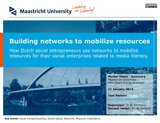 Building networks to mobilize resources
    How Dutch social entrepreneurs use networks to mobilize
    resources for their social enterprises related to media literacy.



                                                                                      Master thesis - Summary
                                                                                      Maastricht University
                                                                                      MSc International Business

                                                                                      11 January 2013

                                                                                      Tom Peeters
                                                                                      nl.linkedin.com/in/tmjpeeters

                                                                                      Supervisor: Ir. B. Dormans
                                                                                      Second reader: Dr. W. Letterie


Key words: Social entrepreneurship, Social capital, Networks, Resource mobilization
 