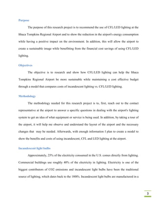 Purpose

        The purpose of this research project is to recommend the use of CFL/LED lighting at the

Ithaca Tompkins Regional Airport and to show the reduction in the airport's energy consumption

while having a positive impact on the environment. In addition, this will allow the airport to

create a sustainable image while benefitting from the financial cost savings of using CFL/LED

lighting.


Objectives

        The objective is to research and show how CFL/LED lighting can help the Ithaca

Tompkins Regional Airport be more sustainable while maintaining a cost effective budget

through a model that compares costs of incandescent lighting vs. CFL/LED lighting.


Methodology

        The methodology needed for this research project is to, first, reach out to the contact

representative at the airport to answer a specific questions in dealing with the airport's lighting

system to get an idea of what equipment or service is being used. In addition, by taking a tour of

the airport, it will help me observe and understand the layout of the airport and the necessary

changes that may be needed. Afterwards, with enough information I plan to create a model to

show the benefits and costs of using incandescent, CFL and LED lighting at the airport.


Incandescent light bulbs

        Approximately, 25% of the electricity consumed in the U.S. comes directly from lighting.

Commercial buildings use roughly 40% of the electricity in lighting. Electricity is one of the

biggest contributors of CO2 emissions and incandescent light bulbs have been the traditional

source of lighting, which dates back to the 1800's. Incandescent light bulbs are manufactured in a




                                                                                                      3
 