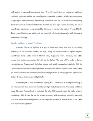 wide variety of watts and sizes ranging from 1.5 to 300 volts. It does not require any additional

regulating equipment and the low manufacturing costs make incandescent bulbs a popular source

of lighting to many consumers. Historically, consumers have stuck with incandescent lighting

due to low costs involved and the fact that it can fit into most light fixtures. Recently, the use of

incandescent lighting are being replaced by the source of electric light such as CFLs and LEDs.

These types of lightings are said to emit less heat while offering brighter quality with the same or

less amount of energy.


Benefits and Costs of using CFL lighting

       Compact fluorescent lighting is a type of fluorescent lamp that have been gaining

popularity in the consumer market and now, many are manufactured to replace original

incandescent lamps. CFLs come in different sizes, shapes and colors. However, most CFLs

contain two similar components, the bulb and the ballast. The way a CFL works is that an

electrical current flows through the ballast into the bulb which creates ultraviolet light. With the

combination of ultraviolet light and phosphor inside the bulb, visible light is created. Many CFLs

are manufactured so they can replace incandescent light bulbs by fitting right into light fixtures

that are designed for incandescent light bulbs.


       Comparing a CFL with incandescent lighting, CFLs tend to cost on average twice to up to

ten times as much than a standard incandescent light bulb, but consumes less energy and has a

longer life span. Financially, it is estimated that after 500 hours of usage, the higher price of

purchasing a CFL is paid for and the average consumer will start saving money by switching

over from an incandescent light bulb. In the long term, it would be more efficient to use CFLs

over incandescent light bulbs.




                                                                                                        4
 