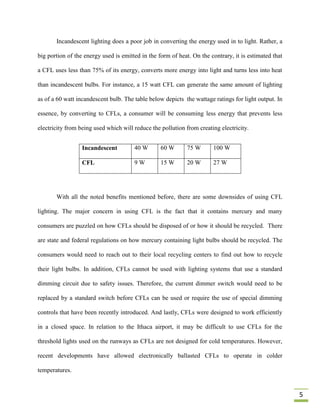 Incandescent lighting does a poor job in converting the energy used in to light. Rather, a

big portion of the energy used is emitted in the form of heat. On the contrary, it is estimated that

a CFL uses less than 75% of its energy, converts more energy into light and turns less into heat

than incandescent bulbs. For instance, a 15 watt CFL can generate the same amount of lighting

as of a 60 watt incandescent bulb. The table below depicts the wattage ratings for light output. In

essence, by converting to CFLs, a consumer will be consuming less energy that prevents less

electricity from being used which will reduce the pollution from creating electricity.


                  Incandescent         40 W       60 W       75 W      100 W

                  CFL                  9W         15 W       20 W      27 W




       With all the noted benefits mentioned before, there are some downsides of using CFL

lighting. The major concern in using CFL is the fact that it contains mercury and many

consumers are puzzled on how CFLs should be disposed of or how it should be recycled. There

are state and federal regulations on how mercury containing light bulbs should be recycled. The

consumers would need to reach out to their local recycling centers to find out how to recycle

their light bulbs. In addition, CFLs cannot be used with lighting systems that use a standard

dimming circuit due to safety issues. Therefore, the current dimmer switch would need to be

replaced by a standard switch before CFLs can be used or require the use of special dimming

controls that have been recently introduced. And lastly, CFLs were designed to work efficiently

in a closed space. In relation to the Ithaca airport, it may be difficult to use CFLs for the

threshold lights used on the runways as CFLs are not designed for cold temperatures. However,

recent developments have allowed electronically ballasted CFLs to operate in colder

temperatures.


                                                                                                       5
 