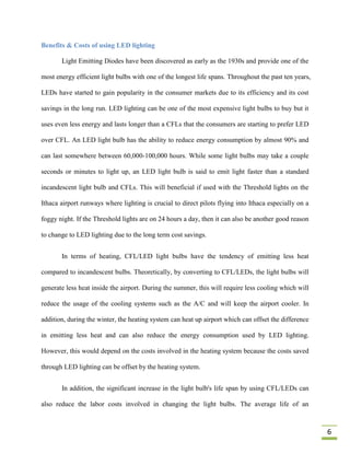 Benefits & Costs of using LED lighting

       Light Emitting Diodes have been discovered as early as the 1930s and provide one of the

most energy efficient light bulbs with one of the longest life spans. Throughout the past ten years,

LEDs have started to gain popularity in the consumer markets due to its efficiency and its cost

savings in the long run. LED lighting can be one of the most expensive light bulbs to buy but it

uses even less energy and lasts longer than a CFLs that the consumers are starting to prefer LED

over CFL. An LED light bulb has the ability to reduce energy consumption by almost 90% and

can last somewhere between 60,000-100,000 hours. While some light bulbs may take a couple

seconds or minutes to light up, an LED light bulb is said to emit light faster than a standard

incandescent light bulb and CFLs. This will beneficial if used with the Threshold lights on the

Ithaca airport runways where lighting is crucial to direct pilots flying into Ithaca especially on a

foggy night. If the Threshold lights are on 24 hours a day, then it can also be another good reason

to change to LED lighting due to the long term cost savings.


       In terms of heating, CFL/LED light bulbs have the tendency of emitting less heat

compared to incandescent bulbs. Theoretically, by converting to CFL/LEDs, the light bulbs will

generate less heat inside the airport. During the summer, this will require less cooling which will

reduce the usage of the cooling systems such as the A/C and will keep the airport cooler. In

addition, during the winter, the heating system can heat up airport which can offset the difference

in emitting less heat and can also reduce the energy consumption used by LED lighting.

However, this would depend on the costs involved in the heating system because the costs saved

through LED lighting can be offset by the heating system.


       In addition, the significant increase in the light bulb's life span by using CFL/LEDs can

also reduce the labor costs involved in changing the light bulbs. The average life of an



                                                                                                       6
 