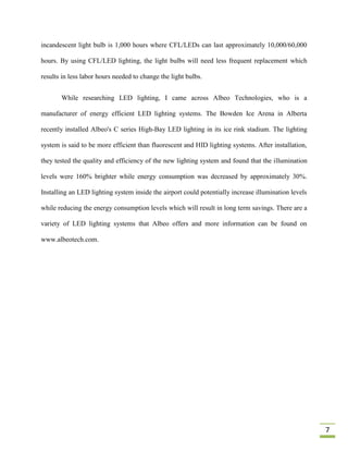 incandescent light bulb is 1,000 hours where CFL/LEDs can last approximately 10,000/60,000

hours. By using CFL/LED lighting, the light bulbs will need less frequent replacement which

results in less labor hours needed to change the light bulbs.


       While researching LED lighting, I came across Albeo Technologies, who is a

manufacturer of energy efficient LED lighting systems. The Bowden Ice Arena in Alberta

recently installed Albeo's C series High-Bay LED lighting in its ice rink stadium. The lighting

system is said to be more efficient than fluorescent and HID lighting systems. After installation,

they tested the quality and efficiency of the new lighting system and found that the illumination

levels were 160% brighter while energy consumption was decreased by approximately 30%.

Installing an LED lighting system inside the airport could potentially increase illumination levels

while reducing the energy consumption levels which will result in long term savings. There are a

variety of LED lighting systems that Albeo offers and more information can be found on

www.albeotech.com.




                                                                                                      7
 