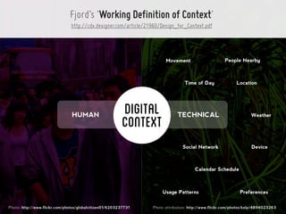 Fjord’s ‘Working Definition of Context’
                                http://cdx.dexigner.com/article/21960/Design_for_Context.pdf




                                                                        Movement                      People Nearby



                                                                                  Time of Day               Location




                                HUMAN                     DIGITAL             TECHNICAL                             Weather
                                                          CONTEXT
                                                                                 Social Network                     Device



                                                                                       Calendar Schedule



                                                                      Usage Patterns                          Preferences


Photo: http://www.flickr.com/photos/globalcitizen01/6203237731    Photo attribution: http://www.flickr.com/photos/kelp/4894023263
 