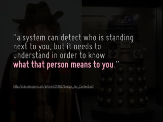 “a system can detect who is standing
next to you, but it needs to
understand in order to know
what that person means to you.”
http://cdx.dexigner.com/article/21960/Design_for_Context.pdf
 