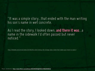 "It was a simple story...that ended with the man writing
        his son's name in wet concrete.
        As I read the story, I looked down, and there it was...a
        name in the sidewalk I'd often passed but never
        noticed.”

        http://theweek.com/article/index/234165/the-silent-history-the-strange-new-e-book-that-makes-you-travel-to-read-it




Photo attribution: http://www.flickr.com/photos/29245046@N03/3782444513
 