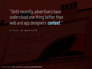 “Until recently, advertisers have
            understood one thing better than
            web and app designers: context.”
            Joe Johnston - .NET magazine issue 236




Photo attribution: http://www.flickr.com/photos/lergik/4262301072/
 