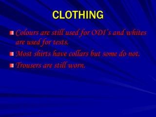 CLOTHING
Colours are still used for ODI’s and whites
are used for tests.
Most shirts have collars but some do not.
Trousers are still worn.
 