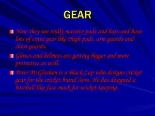 GEAR
Now they use really massive pads and bats and have
lots of extra gear like thigh pads, arm guards and
chest guards.
Gloves and helmets are getting bigger and more
protective as well.
Peter McGlashen is a Black Cap who designs cricket
gear for the cricket brand Aero. He has designed a
baseball like face mask for wicket-keeping.
 