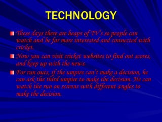 TECHNOLOGY
These days there are heaps of TV’s so people can
watch and be far more interested and connected with
cricket.
Now you can visit cricket websites to find out scores,
and keep up with the news.
For run outs, if the umpire can’t make a decision, he
can ask the third umpire to make the decision. He can
watch the run on screens with different angles to
make the decision.
 