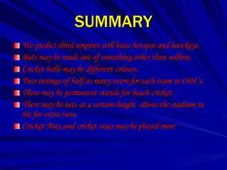 SUMMARY
We predict third umpires will have hotspot and hawkeye.
Bats may be made out of something other than willow.
Cricket balls may be different colours.
Two innings of half as many overs for each team in ODI’s.
There may be permanent stands for beach cricket.
There may be nets at a certain height above the stadium to
hit for extra runs.
Cricket Max and cricket sixes may be played more
 