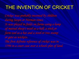 THE INVENTION OF CRICKET
Cricket was probably invented by children
during Saxon or Norman times.
It was played in fields on farms using a lump
of matted sheep's wool as a ball, a stick or
farm tool as a bat and a stool or tree stump
or gate as wickets.
The first definite reference of cricket was in
1598 in a court case over a schools plot of land.
 