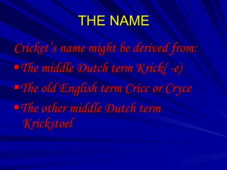 THE NAME
Cricket’s name might be derived from:
The middle Dutch term Krick( -e)
The old English term Cricc or Cryce
The other middle Dutch term
 Krickstoel
 