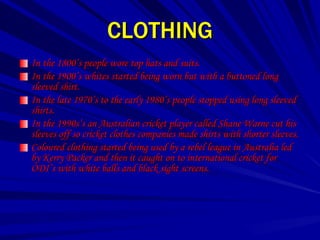 CLOTHING
In the 1800’s people wore top hats and suits.
In the 1900’s whites started being worn but with a buttoned long
sleeved shirt.
In the late 1970’s to the early 1980’s people stopped using long sleeved
shirts.
In the 1990s’s an Australian cricket player called Shane Warne cut his
sleeves off so cricket clothes companies made shirts with shorter sleeves.
Coloured clothing started being used by a rebel league in Australia led
by Kerry Packer and then it caught on to international cricket for
ODI’s with white balls and black sight screens.
 