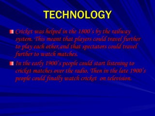 TECHNOLOGY
Cricket was helped in the 1800’s by the railway
system. This meant that players could travel further
to play each other,and that spectators could travel
further to watch matches.
In the early 1900’s people could start listening to
cricket matches over the radio. Then in the late 1900’s
people could finally watch cricket on television.
 
