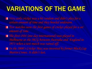 VARIATIONS OF THE GAME
Very early cricket was a bit random and didn’t play for a
certain amount of time and they bowled underarm.
Test matches were the first games of cricket played for a set
amount of time.
The first ODI (one day international) was played in
Melbourne at the MCG between Australia and England in
1971 when a test match was rained off.
In the 2000’s Cricket Max was invented by former Black Cap
Martin Crowe. It didn’t last.
 