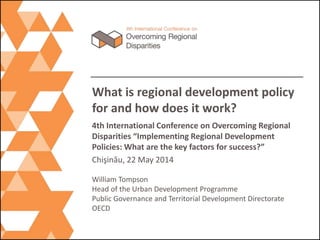 What is regional development policy
for and how does it work?
4th International Conference on Overcoming Regional
Disparities “Implementing Regional Development
Policies: What are the key factors for success?”
Chişinǎu, 22 May 2014
William Tompson
Head of the Urban Development Programme
Public Governance and Territorial Development Directorate
OECD
 