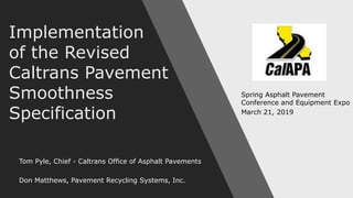 Implementation
of the Revised
Caltrans Pavement
Smoothness
Specification
Tom Pyle, Chief - Caltrans Office of Asphalt Pavements
Don Matthews, Pavement Recycling Systems, Inc.
Spring Asphalt Pavement
Conference and Equipment Expo
March 21, 2019
 