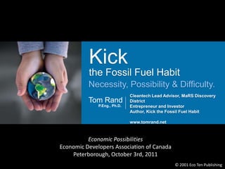 Kick
          the Fossil Fuel Habit
          Necessity, Possibility & Difficulty.
              Edu
                              Cleantech Lead Advisor, MaRS Discovery
          Tom Rand            District
              P.Eng., Ph.D.   Entrepreneur and Investor
                              Author, Kick the Fossil Fuel Habit

                              www.tomrand.net



          Economic Possibilities
Economic Developers Association of Canada
    Peterborough, October 3rd, 2011
                                                 © 2001 Eco Ten Publishing
 