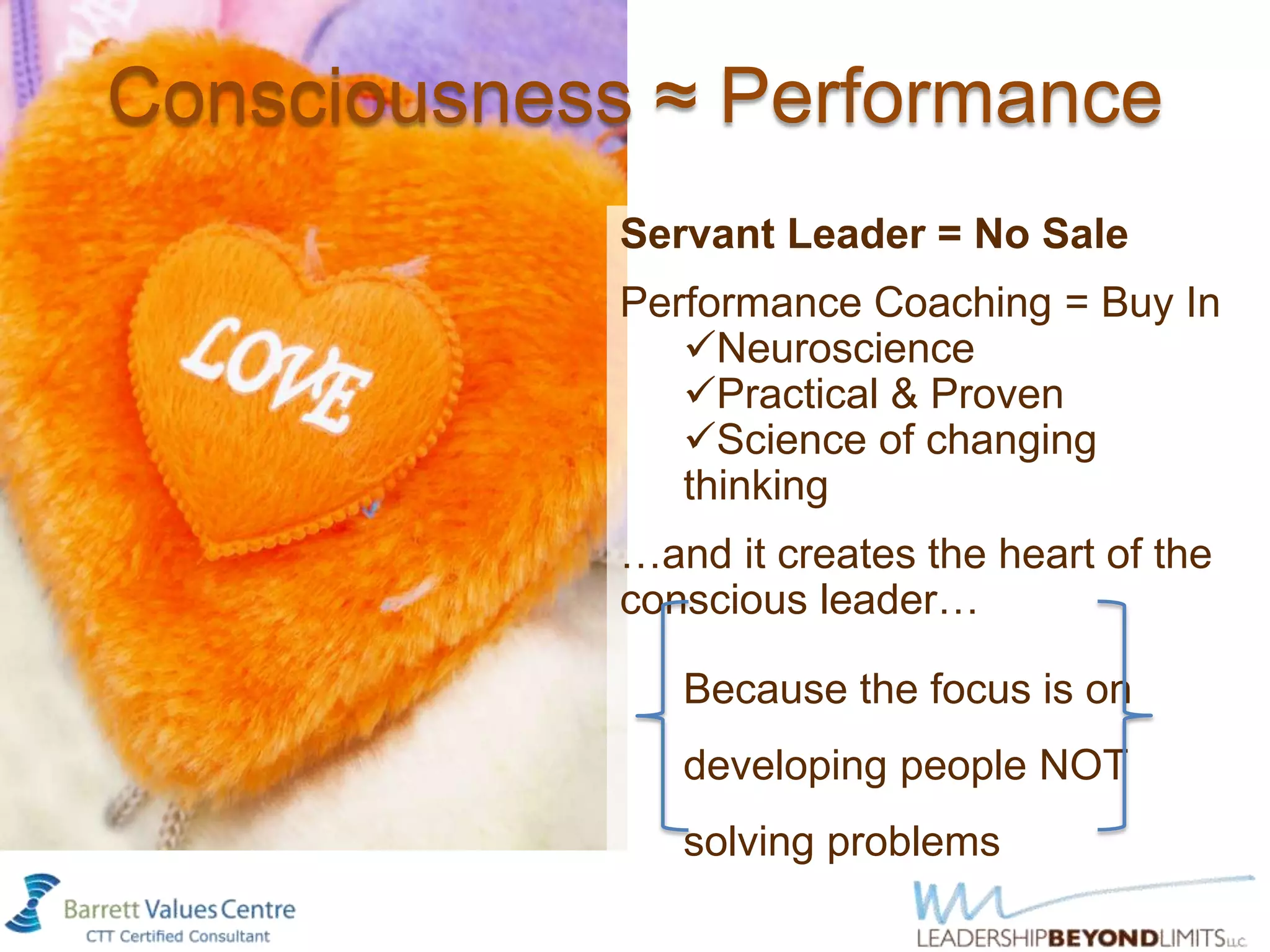 Consciousness ≈ Performance
             Servant Leader = No Sale
             Performance Coaching = Buy In
                Neuroscience
                Practical & Proven
                Science of changing
                thinking
             …and it creates the heart of the
             conscious leader…

                Because the focus is on
                developing people NOT
                solving problems
 