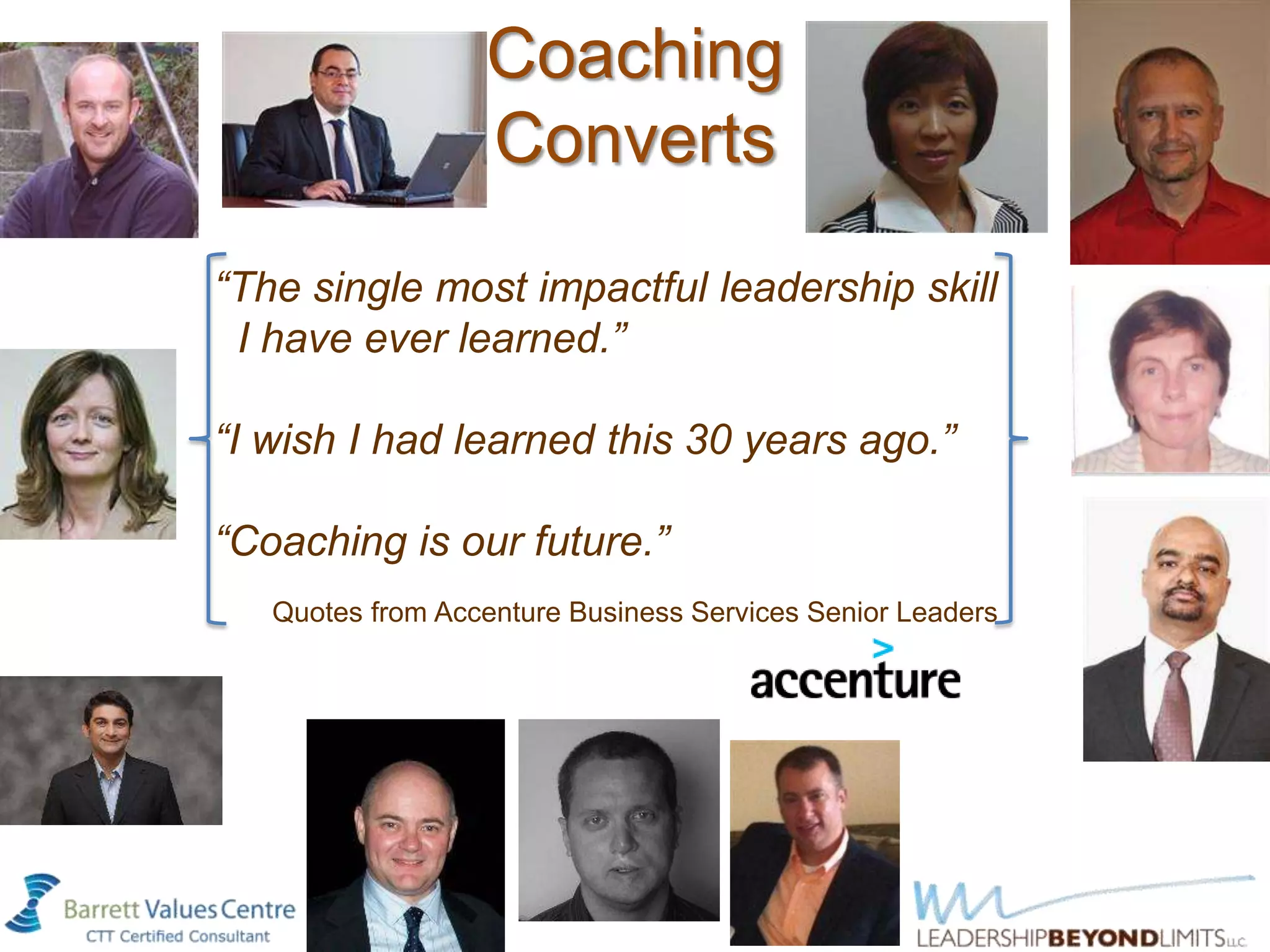 Coaching
                  Converts
“The single most impactful leadership skill
 I have ever learned.”

“I wish I had learned this 30 years ago.”

“Coaching is our future.”
   Quotes from Accenture Business Services Senior Leaders
 