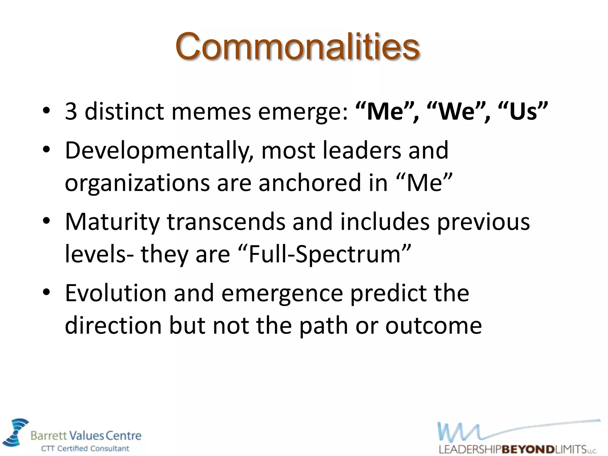 Commonalities
• 3 distinct memes emerge: “Me”, “We”, “Us”
• Developmentally, most leaders and
  organizations are anchored in “Me”
• Maturity transcends and includes previous
  levels- they are “Full-Spectrum”
• Evolution and emergence predict the
  direction but not the path or outcome
 