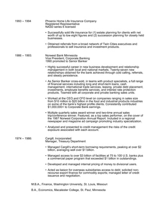 1993 – 1994             Phoenix Home Life Insurance Company
                        Registered Representative
                        NASD series 6 licensed

                        • Successfully sold life insurance for (1) estate planning for clients with net
                          worth of up to low eight figures and (2) succession planning for closely held
                          businesses.

                        • Obtained referrals from a broad network of Twin Cities executives and
                          professionals to sell insurance and investment products.


1986 – 1993:            Norwest Bank Minnesota
                        Vice President, Corporate Banking
                        1990 promoted to Senior Banker

                        • Highly successful career in new business development and relationship
                          management in both local and national markets. Twenty-seven new
                          relationships obtained for the bank achieved through cold calling, referrals,
                          and steady persistence.

                        • As Senior Banker cross-sold, in teams with product specialists, a full range
                          of financial services including long and short-term loans, cash
                          management, international trade services, leasing, private debt placement,
                          investments, employee benefits services, and interest rate protection
                          products. Teamed with all corporate and private banking sales units.

                        • Worked at the CEO and CFO level on companies ranging in sales size
                          from $10 million to $20 billion in the food and industrial products industries
                          on some of the bank’s highest profile clients. Consistently contributed
                          $1,000,000+ to Corporate Bank earnings.

                        • Multiple quarterly sales award winner and two-time annual sales
                          trip/conference winner. Featured, as a top sales performer, on the cover of
                          the 1987 Norwest Corporation Annual Report. Included in a regional
                          newspaper and magazine ad campaign promoting industry specialization.

                        • Analyzed and presented to credit management the risks of the credit
                          exposure associated with each account.


1974 – 1986:            Cargill, Incorporated
                        Manager, Treasury Department

                        • Managed Cargill’s short-term borrowing requirements, peaking at over $2
                          billion, averaging well over $1 billion.

                        • Managed access to over $3 billion of facilities at 75 to 100 U.S. banks plus
                          a commercial paper program that exceeded $1 billion in outstandings.

                        • Developed and managed internal pricing of money to divisional users.

                        • Acted as liaison for overseas subsidiaries access to debt; solicited non-
                          recourse export finance for commodity exports; managed letter of credit
                          issuance and negotiation.


              M.B.A., Finance, Washington University, St. Louis, Missouri

              B.A., Economics, Macalester College, St. Paul, Minnesota
 