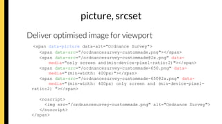 picture, srcset
Deliver optimised image for viewport
<span data-picture data-alt="Ordnance Survey">
<span data-src=”/ordnancesurvey-custommade.png"></span>
<span data-src=”/ordnancesurvey-custommade@2x.png" data-
media=“only screen and(min-device-pixel-ratio:2)"></span>
<span data-src="/ordnancesurvey-custommade-650.png" data-
media="(min-width: 400px)"></span>
<span data-src=”/ordnancesurvey-custommade-650@2x.png" data-
media="(min-width: 400px) only screen and (min-device-pixel-
ratio:2) "></span>
<noscript>
<img src=”/ordnancesurvey-custommade.png" alt="Ordnance Survey">
</noscript>
</span>
 
