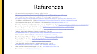References
•  "The inﬁnite Dial 2013: Navigating Digital Platforms" - Edison Research
http://www.edisonresearch.com/home/archives/2013/04/the-inﬁnite-dial-2013-navigating-digital-platforms.php 
•  "Half of Mobile Phone Owners Always Have Their Device Within Arm’s Length" – Marketing Charts
http://www.marketingcharts.com/wp/interactive/half-of-mobile-phone-owners-always-have-their-device-within-arms-length-28367/ 
•  "The New Multi-Screen World Study" – Google http://www.google.com/think/research-studies/the-new-multi-screen-world-study.html 
•  "RESS: Responsive Design + Server Side Components" – Luke Wroblewski http://www.lukew.com/ff/entry.asp?1392 
•  "Three Ways a Mobile Responsive Website Beats Using a Separate Mobile Site – Copy Blogger http://www.copyblogger.com/mobile-responsive-design-beneﬁts/ 
•  "Repurposing vs optimised design" – Nielsen Norman Group http://www.nngroup.com/articles/repurposing-vs-optimized-design/ 
•  Iterative Design of a Mobile Screen" – Neilsen Norman Group http://www.nngroup.com/articles/iterative-design-mobile-screen/ 
•  "New stats: Amazon, Apple have biggest proportion of mobile users" – Geek Wire
http://www.geekwire.com/2013/multiplatform-stats-amazon-apple-biggest-proportion-mobile-users/ 
•  "Retina Revolution" – Netvlies.nl http://blog.netvlies.nl/design-interactie/retina-revolution/ 
•  "Data Monday: Impact of Responsive Designs” – Luke Wroblewski http://www.lukew.com/ff/entry.asp?16
•  "Responsive Patterns" – Brad Frost http://bradfrost.github.io/this-is-responsive/patterns.html 
•  "Responsive Tables" – Simon Elvery http://elvery.net/demo/responsive-tables/ 




•  "Server-side Mobile Web Detection Used by 82% of Alexa Top 100 Sites” – CircleID
http://www.circleid.com/posts/0120111_analysis_of_server_side_mobile_web_detection 
•  "Web Content Accessibility Guidelines (WCAG) 2.0" – W3C http://www.w3.org/TR/WCAG20/ 
•  "Responsive Images Group" - http://responsiveimages.org/ 
 