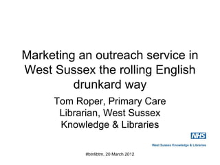 Marketing an outreach service in
West Sussex the rolling English
         drunkard way
     Tom Roper, Primary Care
      Librarian, West Sussex
      Knowledge & Libraries

           #btnlibtm, 20 March 2012
 