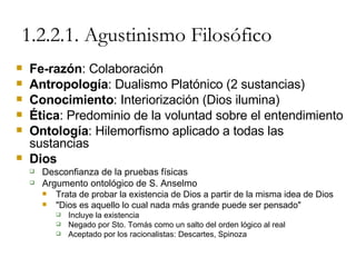 1.2.2.1. Agustinismo Filosófico Fe-razón : Colaboración Antropología : Dualismo Platónico (2 sustancias) Conocimiento : Interiorización (Dios ilumina) Ética : Predominio de la voluntad sobre el entendimiento Ontología : Hilemorfismo aplicado a todas las sustancias Dios Desconfianza de la pruebas físicas Argumento ontológico de S. Anselmo Trata de probar la existencia de Dios a partir de la misma idea de Dios "Dios es aquello lo cual nada más grande puede ser pensado" Incluye la existencia Negado por Sto. Tomás como un salto del orden lógico al real Aceptado por los racionalistas: Descartes, Spinoza 