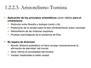 1.2.2.3. Aristotelismo Tomista Aplicación de los principios aristotélicos  como válidos  para el cristianismo Distinción entre filosofía y teología (razón y fe) Predominio de la verdad sobre el bien (Entendimiento sobre voluntad) Hilemorfismo de las criaturas corpóreas Pruebas cosmológicas de la existencia de Dios Se separa de Averroes Mundo: Sistema aristotélico no lleva consigo necesariamente la afirmación de eternidad  del mundo Alma: Afirma la inmortalidad del hombre Verdad: Inadmisible la doble verdad 